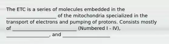 The ETC is a series of molecules embedded in the _____________________ of the mitochondria specialized in the transport of electrons and pumping of protons. Consists mostly of ___________________________ (Numbered I - IV), __________________, and ____________________