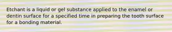 Etchant is a liquid or gel substance applied to the enamel or dentin surface for a specified time in preparing the tooth surface for a bonding material.