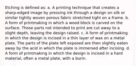 Etching is defined as: a. A printing technique that creates a sharp-edged image by pressing ink through a design on silk or similar tightly woven porous fabric stretched tight on a frame. b. A form of printmaking in which a wood block is carved on the surface. Those parts not intended to print are cut away to a slight depth, leaving the design raised. c. A form of printmaking in which the design is incised in a thin layer of wax on a metal plate. The parts of the plate left exposed are then slightly eaten away by the acid in which the plate is immersed after incising. d. A form of printmaking in which the design is incised in a hard material, often a metal plate, with a burin.