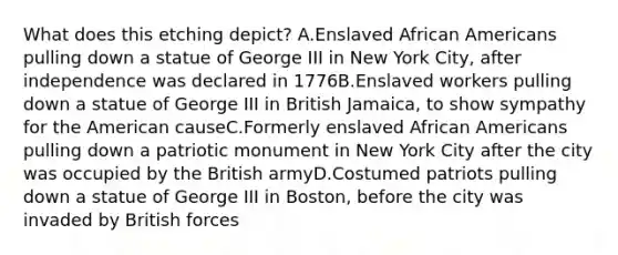 What does this etching depict? A.Enslaved <a href='https://www.questionai.com/knowledge/kktT1tbvGH-african-americans' class='anchor-knowledge'>african americans</a> pulling down a statue of George III in New York City, after independence was declared in 1776B.Enslaved workers pulling down a statue of George III in British Jamaica, to show sympathy for the American causeC.Formerly enslaved African Americans pulling down a patriotic monument in New York City after the city was occupied by the British armyD.Costumed patriots pulling down a statue of George III in Boston, before the city was invaded by British forces