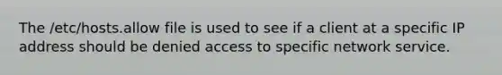 The /etc/hosts.allow file is used to see if a client at a specific IP address should be denied access to specific network service.