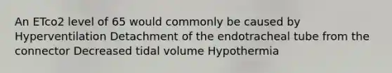 An ETco2 level of 65 would commonly be caused by Hyperventilation Detachment of the endotracheal tube from the connector Decreased tidal volume Hypothermia