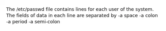 The /etc/passwd file contains lines for each user of the system. The fields of data in each line are separated by -a space -a colon -a period -a semi-colon