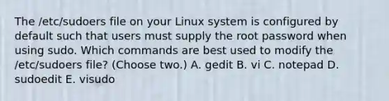 The /etc/sudoers file on your Linux system is configured by default such that users must supply the root password when using sudo. Which commands are best used to modify the /etc/sudoers file? (Choose two.) A. gedit B. vi C. notepad D. sudoedit E. visudo