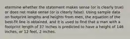 etermine whether the statement makes sense​ (or is clearly​ true) or does not make sense​ (or is clearly​ false). Using sample data on footprint lengths and heights from​ men, the equation of the​ best-fit line is​ obtained, and it is used to find that a man with a footprint length of 37 inches is predicted to have a height of 146 ​inches, or 12 feet, 2 inches.