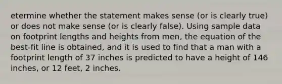 etermine whether the statement makes sense​ (or is clearly​ true) or does not make sense​ (or is clearly​ false). Using sample data on footprint lengths and heights from​ men, the equation of the​ best-fit line is​ obtained, and it is used to find that a man with a footprint length of 37 inches is predicted to have a height of 146 ​inches, or 12 feet, 2 inches.