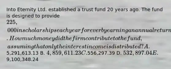 Into Eternity Ltd. established a trust fund 20 years ago. The fund is designed to provide 225,000 in scholarships each year forever by earning an annual return of 4.63 percent. How much money did the firm contribute to the fund, assuming that only the interest income is distributed? A.5,291,613.13 B. 4,859,611.23 C.556,297.39 D. 532,897.04 E.9,100,348.24