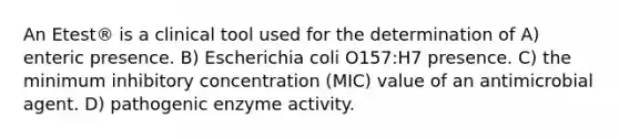 An Etest® is a clinical tool used for the determination of A) enteric presence. B) Escherichia coli O157:H7 presence. C) the minimum inhibitory concentration (MIC) value of an antimicrobial agent. D) pathogenic enzyme activity.