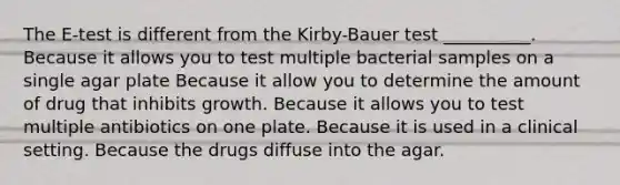 The E-test is different from the Kirby-Bauer test __________. Because it allows you to test multiple bacterial samples on a single agar plate Because it allow you to determine the amount of drug that inhibits growth. Because it allows you to test multiple antibiotics on one plate. Because it is used in a clinical setting. Because the drugs diffuse into the agar.