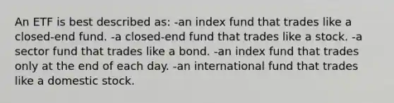 An ETF is best described as: -an index fund that trades like a closed-end fund. -a closed-end fund that trades like a stock. -a sector fund that trades like a bond. -an index fund that trades only at the end of each day. -an international fund that trades like a domestic stock.