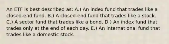 An ETF is best described as: A.) An index fund that trades like a closed-end fund. B.) A closed-end fund that trades like a stock. C.) A sector fund that trades like a bond. D.) An index fund that trades only at the end of each day. E.) An international fund that trades like a domestic stock.