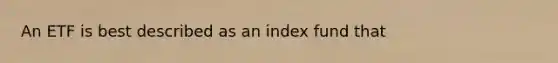 An ETF is best described as an index fund that