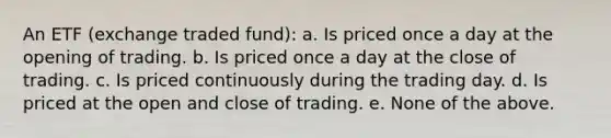 An ETF (exchange traded fund): a. Is priced once a day at the opening of trading. b. Is priced once a day at the close of trading. c. Is priced continuously during the trading day. d. Is priced at the open and close of trading. e. None of the above.