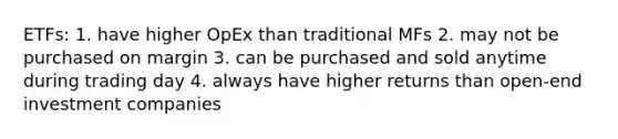 ETFs: 1. have higher OpEx than traditional MFs 2. may not be purchased on margin 3. can be purchased and sold anytime during trading day 4. always have higher returns than open-end investment companies