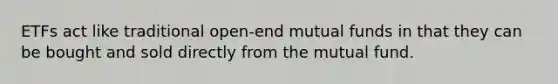 ETFs act like traditional open-end mutual funds in that they can be bought and sold directly from the mutual fund.