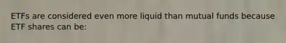 ETFs are considered even more liquid than mutual funds because ETF shares can be: