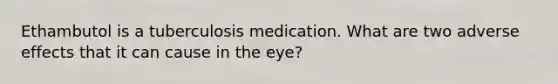 Ethambutol is a tuberculosis medication. What are two adverse effects that it can cause in the eye?