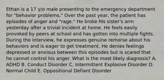 Ethan is a 17 y/o male presenting to the emergency department for "behavior problems." Over the past year, the patient has episodes of anger and "rage." He broke his sister's arm yesterday after a trivial incident at home. He feels easily provoked by peers at school and has gotten into multiple fights. During the interview, he expresses genuine remorse about his behaviors and is eager to get treatment. He denies feelings depressed or anxious between this episodes but is scared that he cannot control his anger. What is the most likely diagnosis? A. ADHD B. Conduct Disorder C. Intermittent Explosive Disorder D. Normal Child E. Oppositional Defiant Disorder