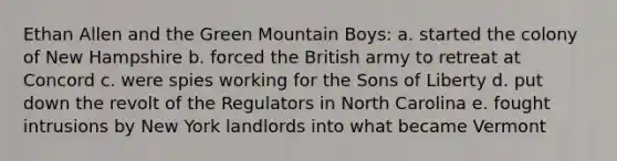 Ethan Allen and the Green Mountain Boys: a. started the colony of New Hampshire b. forced the British army to retreat at Concord c. were spies working for the Sons of Liberty d. put down the revolt of the Regulators in North Carolina e. fought intrusions by New York landlords into what became Vermont