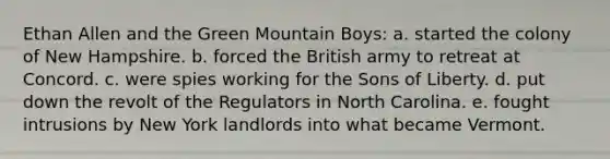 Ethan Allen and the Green Mountain Boys: a. started the colony of New Hampshire. b. forced the British army to retreat at Concord. c. were spies working for the Sons of Liberty. d. put down the revolt of the Regulators in North Carolina. e. fought intrusions by New York landlords into what became Vermont.