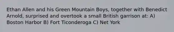 Ethan Allen and his Green Mountain Boys, together with Benedict Arnold, surprised and overtook a small British garrison at: A) Boston Harbor B) Fort Ticonderoga C) Net York