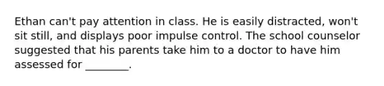 Ethan can't pay attention in class. He is easily distracted, won't sit still, and displays poor impulse control. The school counselor suggested that his parents take him to a doctor to have him assessed for ________.