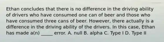 Ethan concludes that there is no difference in the driving ability of drivers who have consumed one can of beer and those who have consumed three cans of beer. However, there actually is a difference in the driving ability of the drivers. In this case, Ethan has made a(n) _____ error. A. null B. alpha C. Type I D. Type II