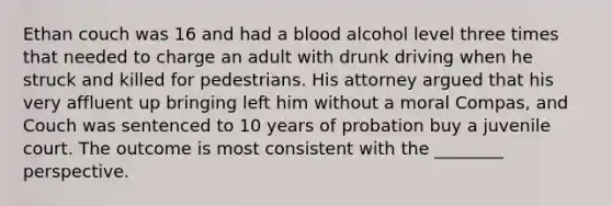 Ethan couch was 16 and had a blood alcohol level three times that needed to charge an adult with drunk driving when he struck and killed for pedestrians. His attorney argued that his very affluent up bringing left him without a moral Compas, and Couch was sentenced to 10 years of probation buy a juvenile court. The outcome is most consistent with the ________ perspective.