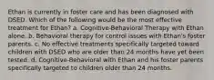 Ethan is currently in foster care and has been diagnosed with DSED. Which of the following would be the most effective treatment for Ethan? a. Cognitive-Behavioral Therapy with Ethan alone. b. Behavioral therapy for control issues with Ethan's foster parents. c. No effective treatments specifically targeted toward children with DSED who are older than 24 months have yet been tested. d. Cognitive-Behavioral with Ethan and his foster parents specifically targeted to children older than 24 months.