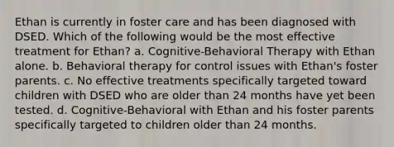 Ethan is currently in foster care and has been diagnosed with DSED. Which of the following would be the most effective treatment for Ethan? a. Cognitive-Behavioral Therapy with Ethan alone. b. Behavioral therapy for control issues with Ethan's foster parents. c. No effective treatments specifically targeted toward children with DSED who are older than 24 months have yet been tested. d. Cognitive-Behavioral with Ethan and his foster parents specifically targeted to children older than 24 months.