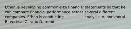 Ethan is developing common-size <a href='https://www.questionai.com/knowledge/kFBJaQCz4b-financial-statements' class='anchor-knowledge'>financial statements</a> so that he can compare financial performance across several different companies. Ethan is conducting __________ analysis. A. horizontal B. vertical C. ratio D. trend