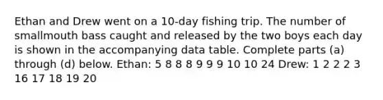 Ethan and Drew went on a​ 10-day fishing trip. The number of smallmouth bass caught and released by the two boys each day is shown in the accompanying data table. Complete parts​ (a) through​ (d) below. Ethan: 5 8 8 8 9 9 9 10 10 24 Drew: 1 2 2 2 3 16 17 18 19 20