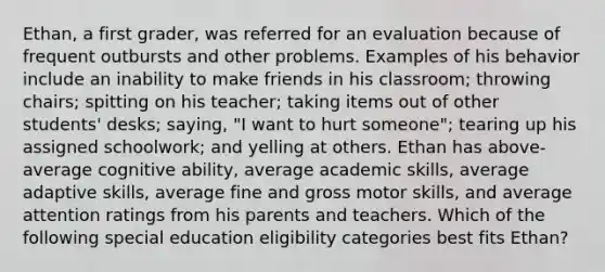 Ethan, a first grader, was referred for an evaluation because of frequent outbursts and other problems. Examples of his behavior include an inability to make friends in his classroom; throwing chairs; spitting on his teacher; taking items out of other students' desks; saying, "I want to hurt someone"; tearing up his assigned schoolwork; and yelling at others. Ethan has above-average cognitive ability, average academic skills, average adaptive skills, average fine and gross motor skills, and average attention ratings from his parents and teachers. Which of the following special education eligibility categories best fits Ethan?