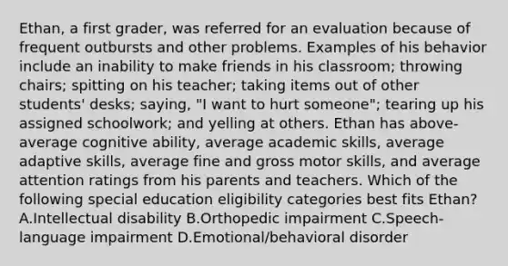 Ethan, a first grader, was referred for an evaluation because of frequent outbursts and other problems. Examples of his behavior include an inability to make friends in his classroom; throwing chairs; spitting on his teacher; taking items out of other students' desks; saying, "I want to hurt someone"; tearing up his assigned schoolwork; and yelling at others. Ethan has above-average cognitive ability, average academic skills, average adaptive skills, average fine and gross motor skills, and average attention ratings from his parents and teachers. Which of the following special education eligibility categories best fits Ethan? A.Intellectual disability B.Orthopedic impairment C.Speech-language impairment D.Emotional/behavioral disorder