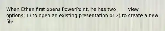 When Ethan first opens PowerPoint, he has two ____ view options: 1) to open an existing presentation or 2) to create a new file.