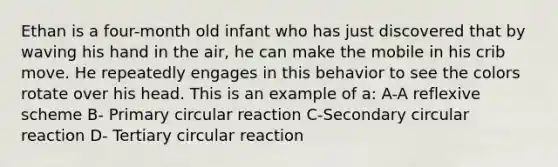 Ethan is a four-month old infant who has just discovered that by waving his hand in the air, he can make the mobile in his crib move. He repeatedly engages in this behavior to see the colors rotate over his head. This is an example of a: A-A reflexive scheme B- Primary circular reaction C-Secondary circular reaction D- Tertiary circular reaction