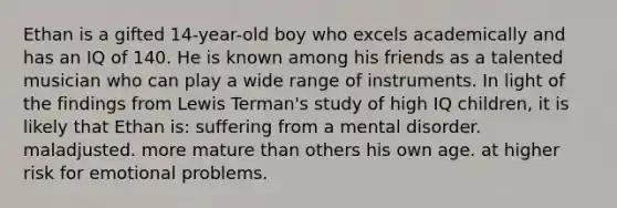 Ethan is a gifted 14-year-old boy who excels academically and has an IQ of 140. He is known among his friends as a talented musician who can play a wide range of instruments. In light of the findings from Lewis Terman's study of high IQ children, it is likely that Ethan is: suffering from a mental disorder. maladjusted. more mature than others his own age. at higher risk for emotional problems.