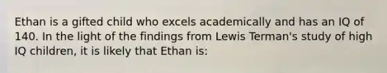 Ethan is a gifted child who excels academically and has an IQ of 140. In the light of the findings from Lewis Terman's study of high IQ children, it is likely that Ethan is: