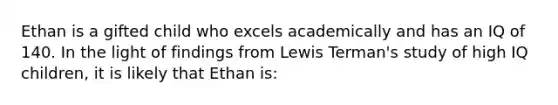 Ethan is a gifted child who excels academically and has an IQ of 140. In the light of findings from Lewis Terman's study of high IQ children, it is likely that Ethan is: