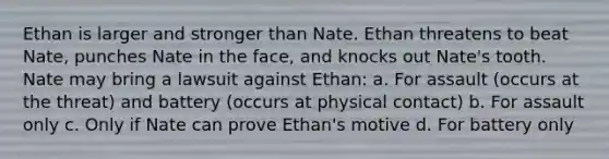 Ethan is larger and stronger than Nate. Ethan threatens to beat Nate, punches Nate in the face, and knocks out Nate's tooth. Nate may bring a lawsuit against Ethan: a. For assault (occurs at the threat) and battery (occurs at physical contact) b. For assault only c. Only if Nate can prove Ethan's motive d. For battery only