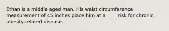 Ethan is a middle aged man. His waist circumference measurement of 45 inches place him at a ____ risk for chronic, obesity-related disease.