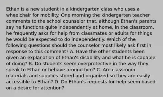 Ethan is a new student in a kindergarten class who uses a wheelchair for mobility. One morning the kindergarten teacher comments to the school counselor that, although Ethan's parents say he functions quite independently at home, in the classroom, he frequently asks for help from classmates or adults for things he would be expected to do independently. Which of the following questions should the counselor most likely ask first in response to this comment? A. Have the other students been given an explanation of Ethan's disability and what he is capable of doing? B. Do students seem overprotective in the way they speak to Ethan or behave around him? C. Are classroom materials and supplies stored and organized so they are easily accessible to Ethan? D. Do Ethan's requests for help seem based on a desire for attention?