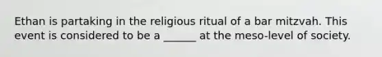 Ethan is partaking in the religious ritual of a bar mitzvah. This event is considered to be a ______ at the meso-level of society.