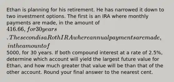 Ethan is planning for his retirement. He has narrowed it down to two investment options. The first is an IRA where monthly payments are made, in the amount of 416.66, for 30 years. The second is a Roth IRA where annual payments are made, in the amount of5000, for 30 years. If both compound interest at a rate of 2.5%, determine which account will yield the largest future value for Ethan, and how much greater that value will be than that of the other account. Round your final answer to the nearest cent.