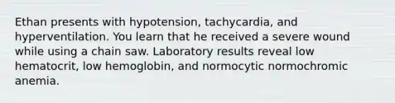 Ethan presents with hypotension, tachycardia, and hyperventilation. You learn that he received a severe wound while using a chain saw. Laboratory results reveal low hematocrit, low hemoglobin, and normocytic normochromic anemia.