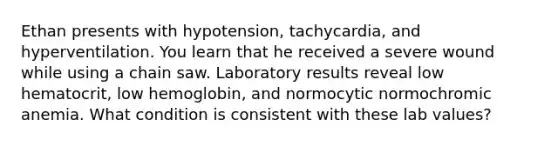 Ethan presents with hypotension, tachycardia, and hyperventilation. You learn that he received a severe wound while using a chain saw. Laboratory results reveal low hematocrit, low hemoglobin, and normocytic normochromic anemia. What condition is consistent with these lab values?