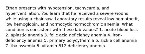 Ethan presents with hypotension, tachycardia, and hyperventilation. You learn that he received a severe wound while using a chainsaw. Laboratory results reveal low hematocrit, low hemoglobin, and normocytic normochromic anemia. What condition is consistent with these lab values? 1. acute blood loss 2. aplastic anemia 3. folic acid deficiency anemia 4. iron-deficiency anemia 5. primary polycythemia 6. sickle cell anemia 7. thalassemia 8. vitamin B12 deficiency anemia