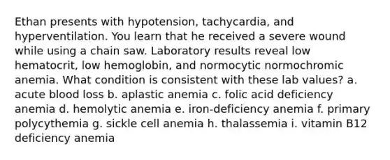 Ethan presents with hypotension, tachycardia, and hyperventilation. You learn that he received a severe wound while using a chain saw. Laboratory results reveal low hematocrit, low hemoglobin, and normocytic normochromic anemia. What condition is consistent with these lab values? a. acute blood loss b. aplastic anemia c. folic acid deficiency anemia d. hemolytic anemia e. iron-deficiency anemia f. primary polycythemia g. sickle cell anemia h. thalassemia i. vitamin B12 deficiency anemia