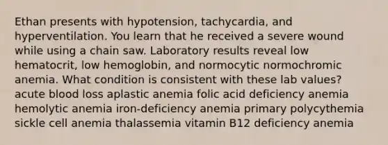 Ethan presents with hypotension, tachycardia, and hyperventilation. You learn that he received a severe wound while using a chain saw. Laboratory results reveal low hematocrit, low hemoglobin, and normocytic normochromic anemia. What condition is consistent with these lab values? acute blood loss aplastic anemia folic acid deficiency anemia hemolytic anemia iron-deficiency anemia primary polycythemia sickle cell anemia thalassemia vitamin B12 deficiency anemia