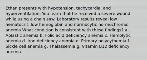 Ethan presents with hypotension, tachycardia, and hyperventilation. You learn that he received a severe wound while using a chain saw. Laboratory results reveal low hematocrit, low hemoglobin and normocytic normochromic anemia What condition is consistent with these findings? a. Aplastic anemia b. Folic acid deficiency anemia c. Hemolytic anemia d. Iron deficiency anemia e. Primary polycythemia f. Sickle cell anemia g. Thalassemia g. Vitamin B12 deficiency anemia